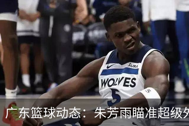 广东篮球动态：朱芳雨瞄准超级外援，杜润旺报价及徐杰征战德鲁联赛