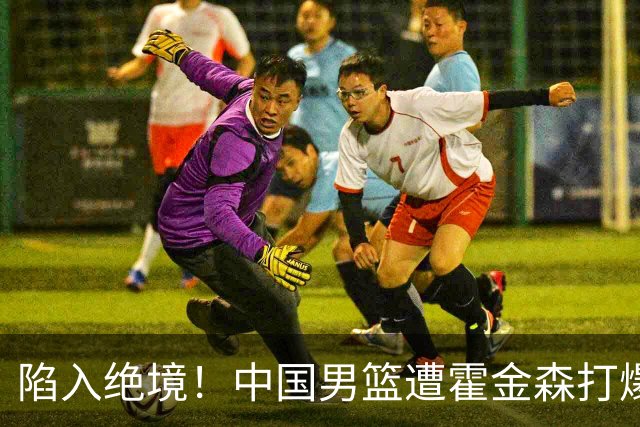 陷入绝境！中国男篮遭霍金森打爆 末轮不胜将无缘世界杯